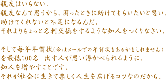 親友はいらない。親友なんて思うから、困ったときに助けてもらいたいと思い、助けてくれないと不足になるんだ。それよりちょっと名刺交換をするような知人をつくりなさい。そして毎年年賀状(今はメールでの年賀状もあるかもしれません)を最低100名 出す人が思い浮かべられるように、知人を増やすことです。それが社会に生きて楽しく人生を広げるコツなのだから。