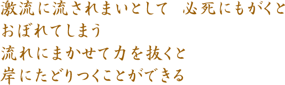 激流に流されまいとして 必死にもがくと おぼれてしまう 流れにまかせて力を抜くと 岸にたどりつくことができる