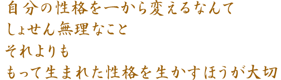 自分の性格を一から変えるなんて しょせん無理なこと それよりも もって生まれた性格を生かすほうが大切